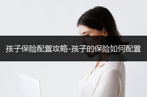 孩子保险配置攻略-孩子的保险如何配置