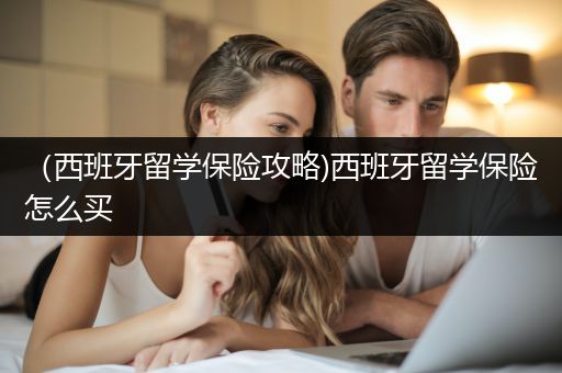 （西班牙留学保险攻略)西班牙留学保险怎么买