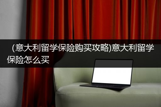 （意大利留学保险购买攻略)意大利留学保险怎么买