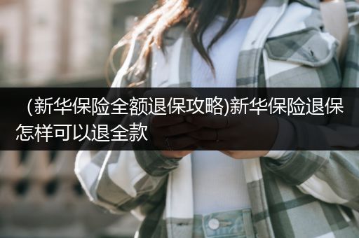 （新华保险全额退保攻略)新华保险退保怎样可以退全款