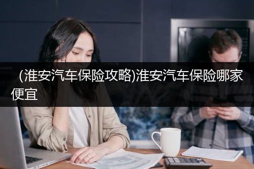 （淮安汽车保险攻略)淮安汽车保险哪家便宜