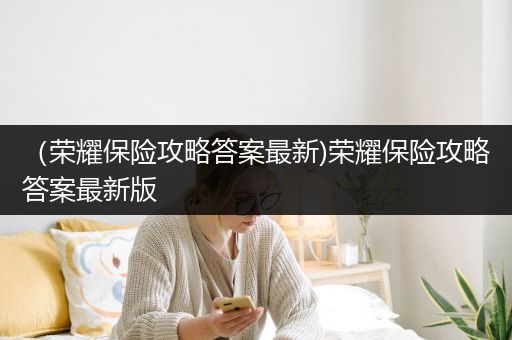 （荣耀保险攻略答案最新)荣耀保险攻略答案最新版