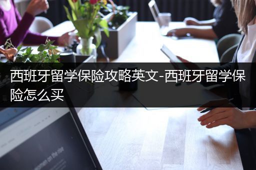 西班牙留学保险攻略英文-西班牙留学保险怎么买