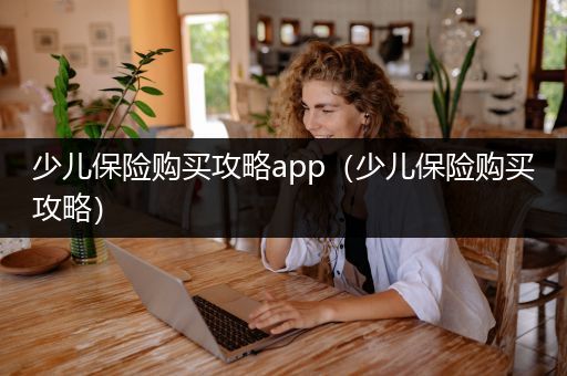 少儿保险购买攻略app（少儿保险购买攻略）