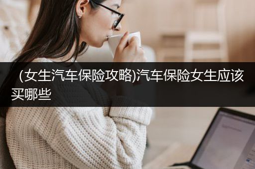 （女生汽车保险攻略)汽车保险女生应该买哪些