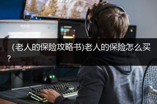 （老人的保险攻略书)老人的保险怎么买?